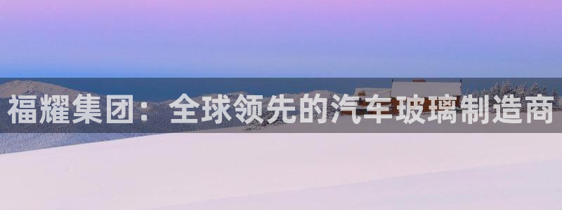 彩神购彩-购彩大厅入口下载：福耀集团：全球领先的汽车玻璃制造商