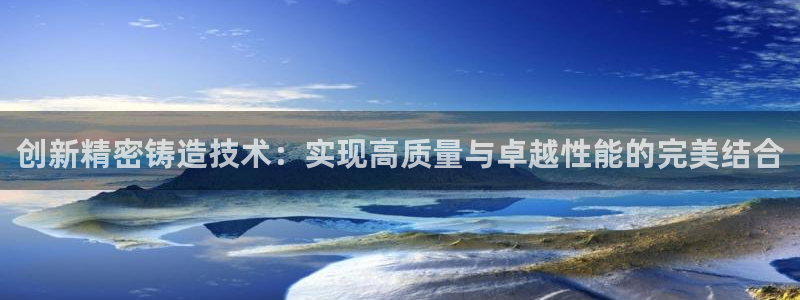 彩神8软件下载：创新精密铸造技术：实现高质量与卓越性能的完美结合