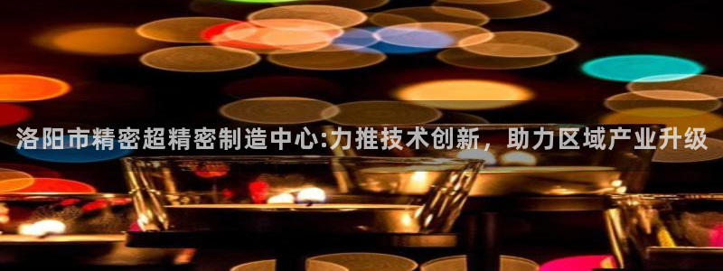彩神iv是正规平台吗?：洛阳市精密超精密制造中心:力推技术创新，助力区域产业升级