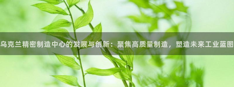 彩神邀请码:00-00-3267：乌克兰精密制造中心的发展与创新：聚焦高质量制造，塑造未来工业蓝图