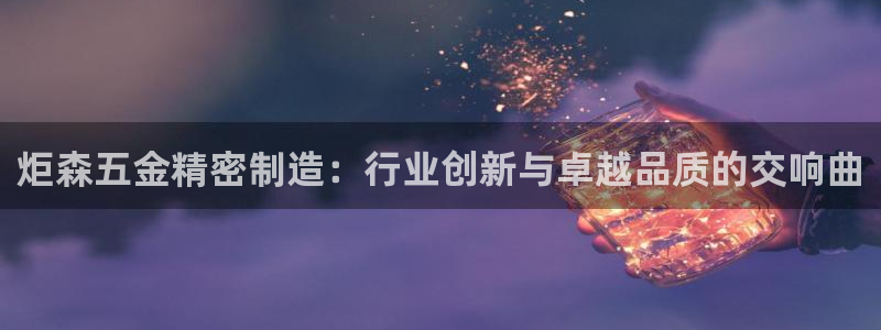 彩神大发云：炬森五金精密制造：行业创新与卓越品质的交响曲
