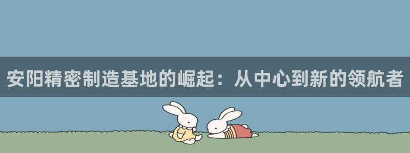 彩神vii官网大赢家：安阳精密制造基地的崛起：从中心到新的领航者