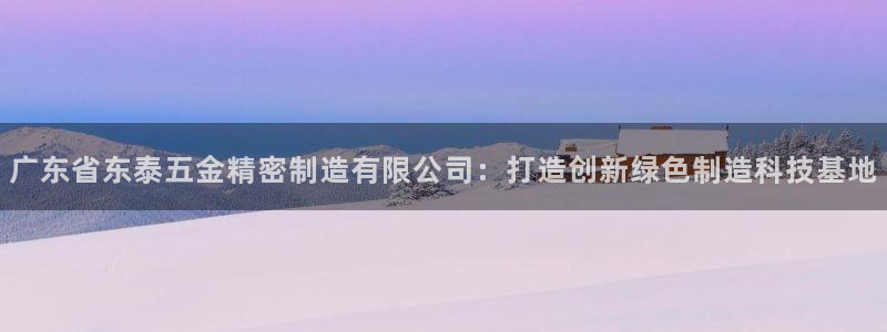 大发彩神官网下载：广东省东泰五金精密制造有限公司：打造创新绿色制造科技基地