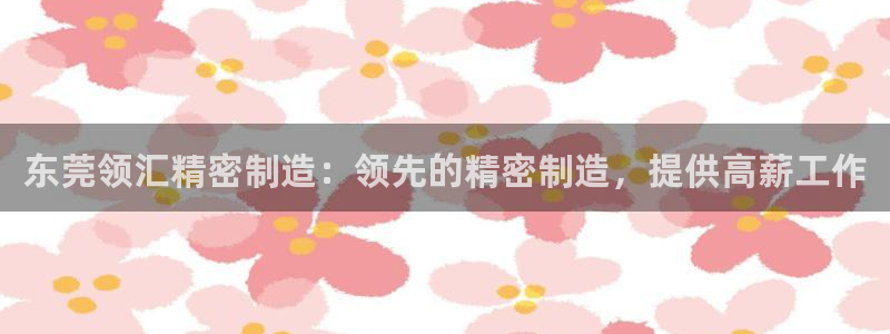 所有彩神购买首页中心：东莞领汇精密制造：领先的精密制造，提供高薪工作